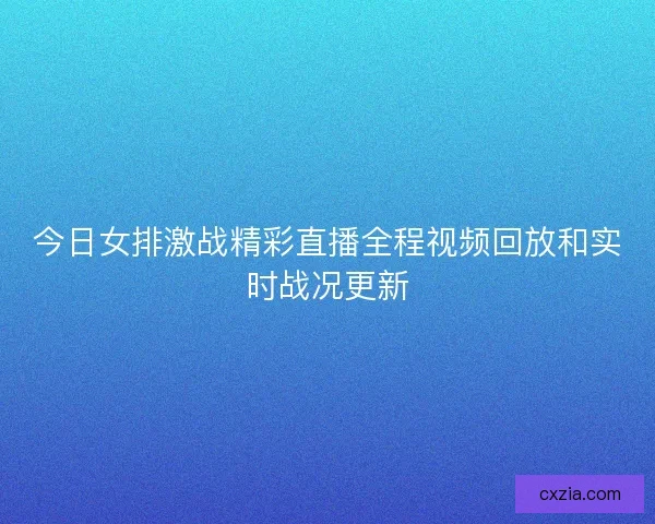 今日女排激战精彩直播全程视频回放和实时战况更新