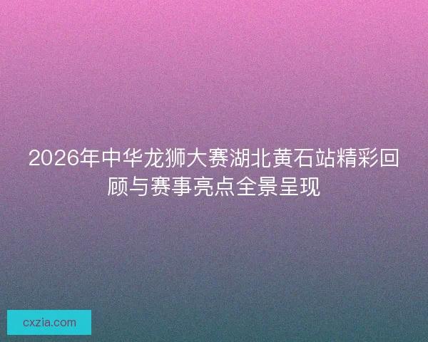 2026年中华龙狮大赛湖北黄石站精彩回顾与赛事亮点全景呈现