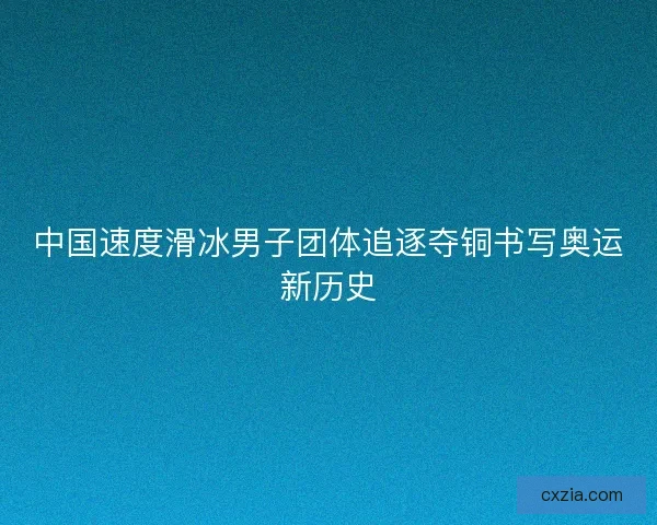 中国速度滑冰男子团体追逐夺铜书写奥运新历史