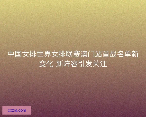 中国女排世界女排联赛澳门站首战名单新变化 新阵容引发关注